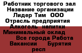 Работник торгового зал › Название организации ­ Лидер Тим, ООО › Отрасль предприятия ­ Алкоголь, напитки › Минимальный оклад ­ 28 000 - Все города Работа » Вакансии   . Бурятия респ.